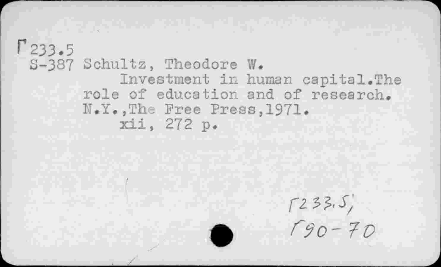 ﻿r233.5
S-387 Schultz, Theodore W.
Investment in human capital.The role of education and of research. h.Y.jThe Free Press,1971.
xii, 27 2 p.
